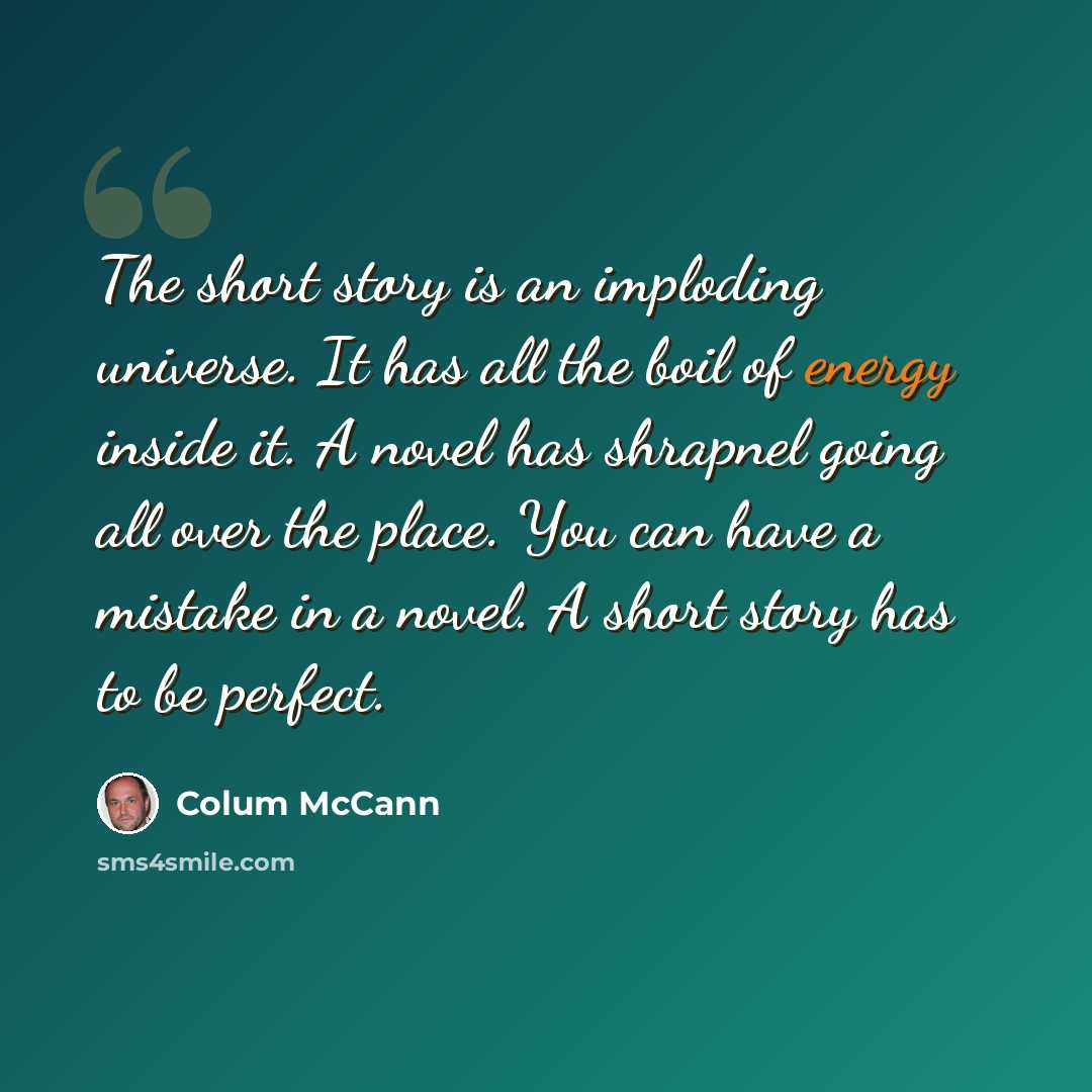 “The short story is an imploding universe. It has all the boil of energy inside it. A novel has shrapnel going all over the place. You can have a mistake in a novel. A short story has to be perfect.” quote by Colum McCann