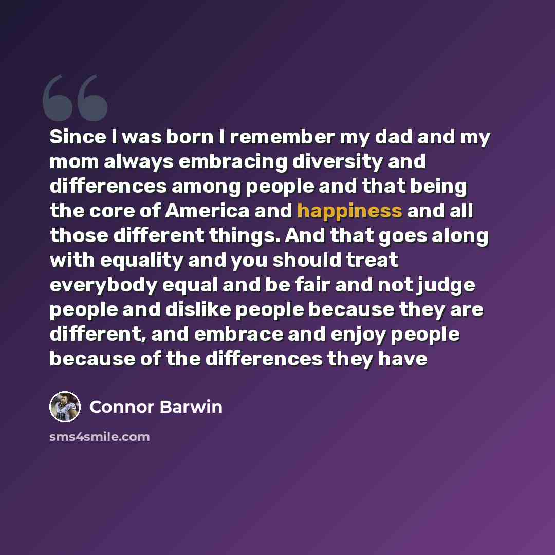 “Since I was born I remember my dad and my mom always embracing diversity and differences among people and that being the core of America and happiness and all those different things. And that goes along with equality and you should treat everybody equal and be fair and not judge people and dislike…” quote by Connor Barwin