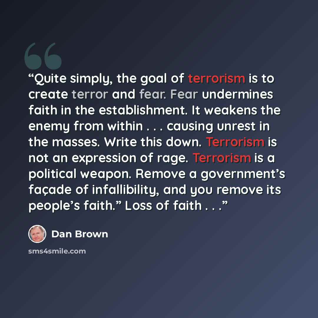 “Quite simply, the goal of terrorism is to create terror and fear. Fear undermines faith in the establishment. It weakens the enemy from within . . . causing unrest in the masses. Write this down. Terrorism is not an expression of rage. Terrorism is a political weapon. Remove a government’s façade…” quote by Dan Brown