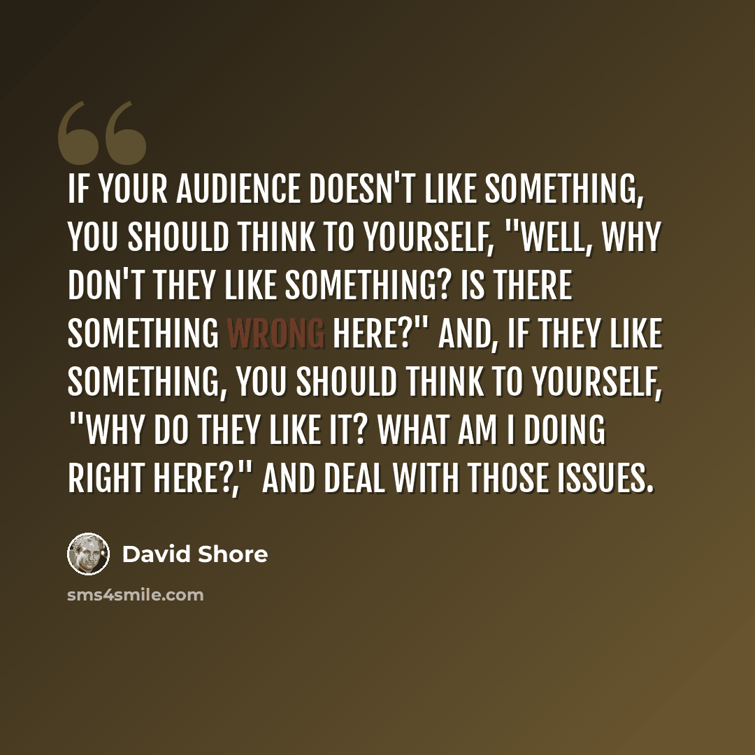 “If your audience doesn't like something, you should think to yourself, "Well, why don't they like something? Is there something wrong here?" And, if they like something, you should think to yourself, "Why do they like it? What am I doing right here?," and deal with those issues.” quote by David Shore