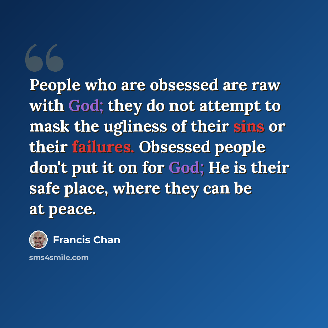 “People who are obsessed are raw with God; they do not attempt to mask the ugliness of their sins or their failures. Obsessed people don't put it on for God; He is their safe place, where they can be at peace.” quote by Francis Chan