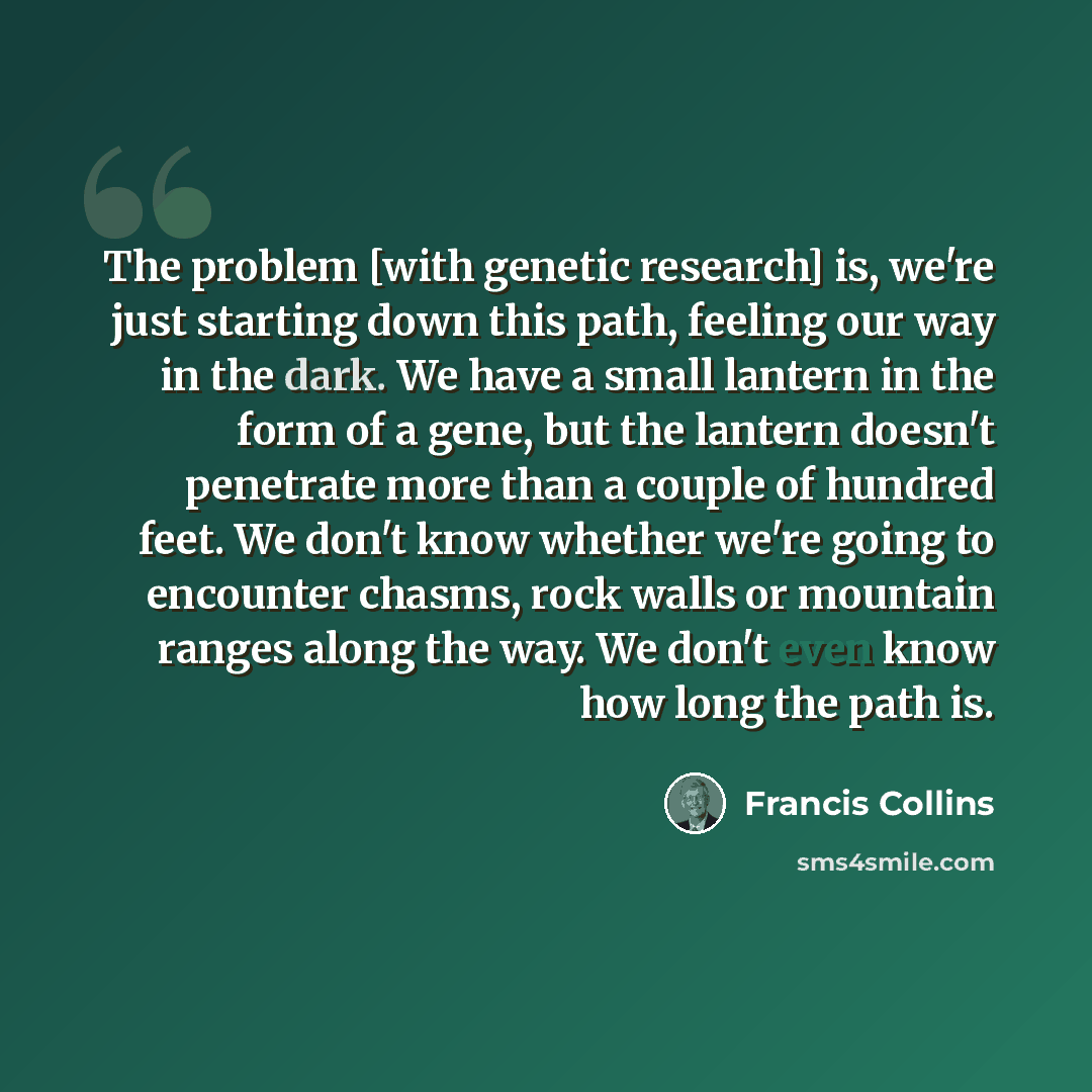 “The problem [with genetic research] is, we're just starting down this path, feeling our way in the dark. We have a small lantern in the form of a gene, but the lantern doesn't penetrate more than a couple of hundred feet. We don't know whether we're going to encounter chasms, rock walls or…” quote by Francis Collins