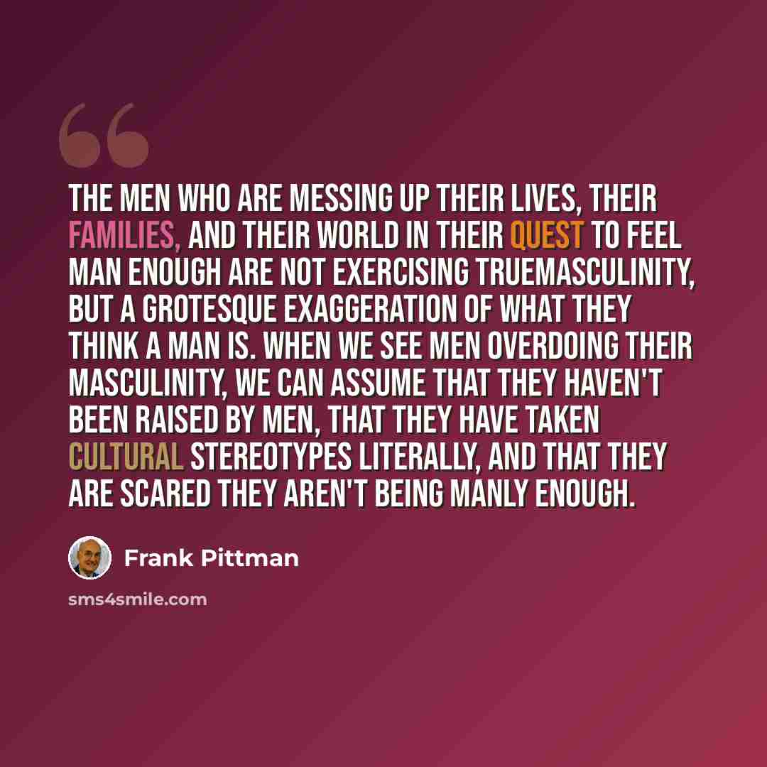 “The men who are messing up their lives, their families, and their world in their quest to feel man enough are not exercising truemasculinity, but a grotesque exaggeration of what they think a man is. When we see men overdoing their masculinity, we can assume that they haven't been raised by men…” quote by Frank Pittman