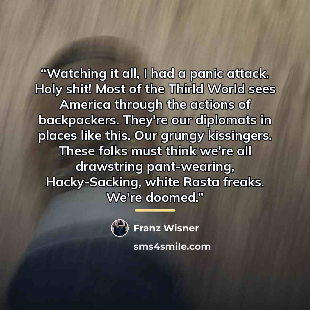 “Watching it all, I had a panic attack. Holy shit! Most of the Thirld World sees America through the actions of backpackers. They're our diplomats in places like this. Our grungy kissingers. These folks must think we're all drawstring pant-wearing, Hacky-Sacking, white Rasta freaks. We're doomed.” quote by Franz Wisner