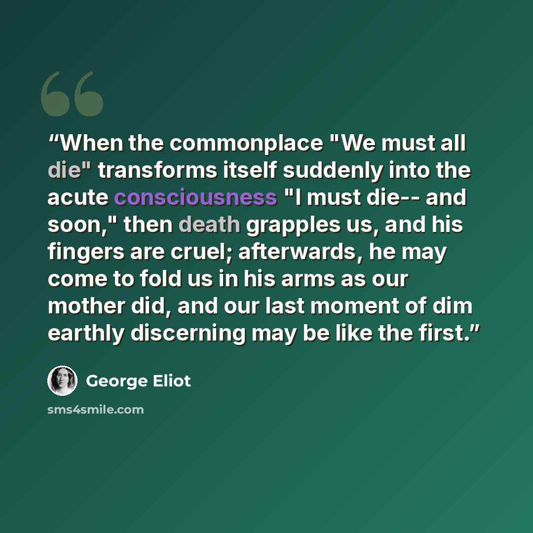 “When the commonplace "We must all die" transforms itself suddenly into the acute consciousness "I must die-- and soon," then death grapples us, and his fingers are cruel; afterwards, he may come to fold us in his arms as our mother did, and our last moment of dim earthly discerning may be like the…” quote by George Eliot