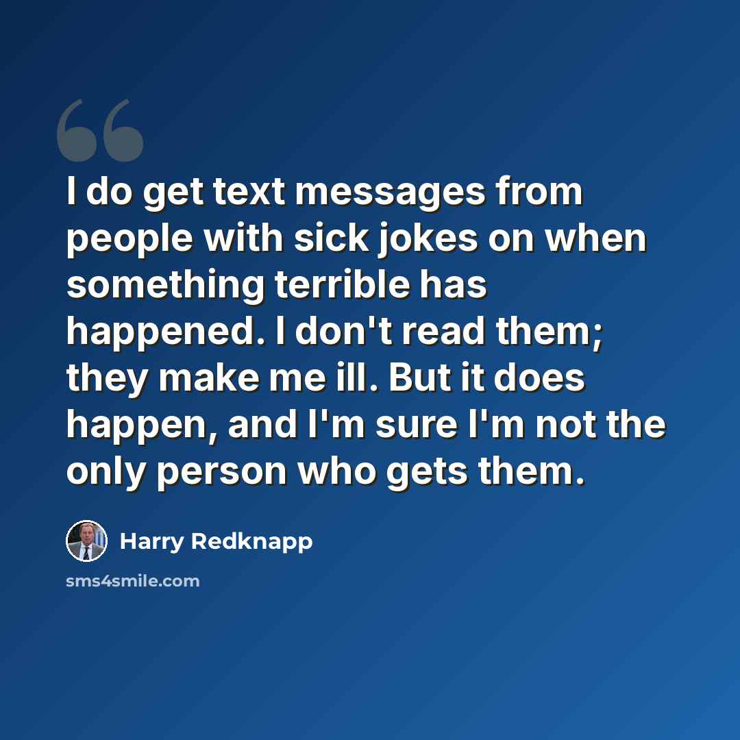 “I do get text messages from people with sick jokes on when something terrible has happened. I don't read them; they make me ill. But it does happen, and I'm sure I'm not the only person who gets them.” quote by Harry Redknapp