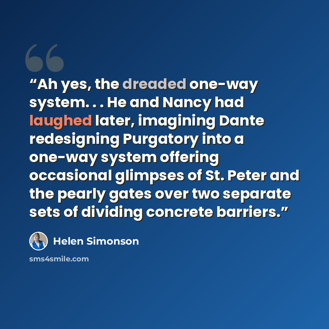 “Ah yes, the dreaded one-way system. . . He and Nancy had laughed later, imagining Dante redesigning Purgatory into a one-way system offering occasional glimpses of St. Peter and the pearly gates over two separate sets of dividing concrete barriers.” quote by Helen Simonson