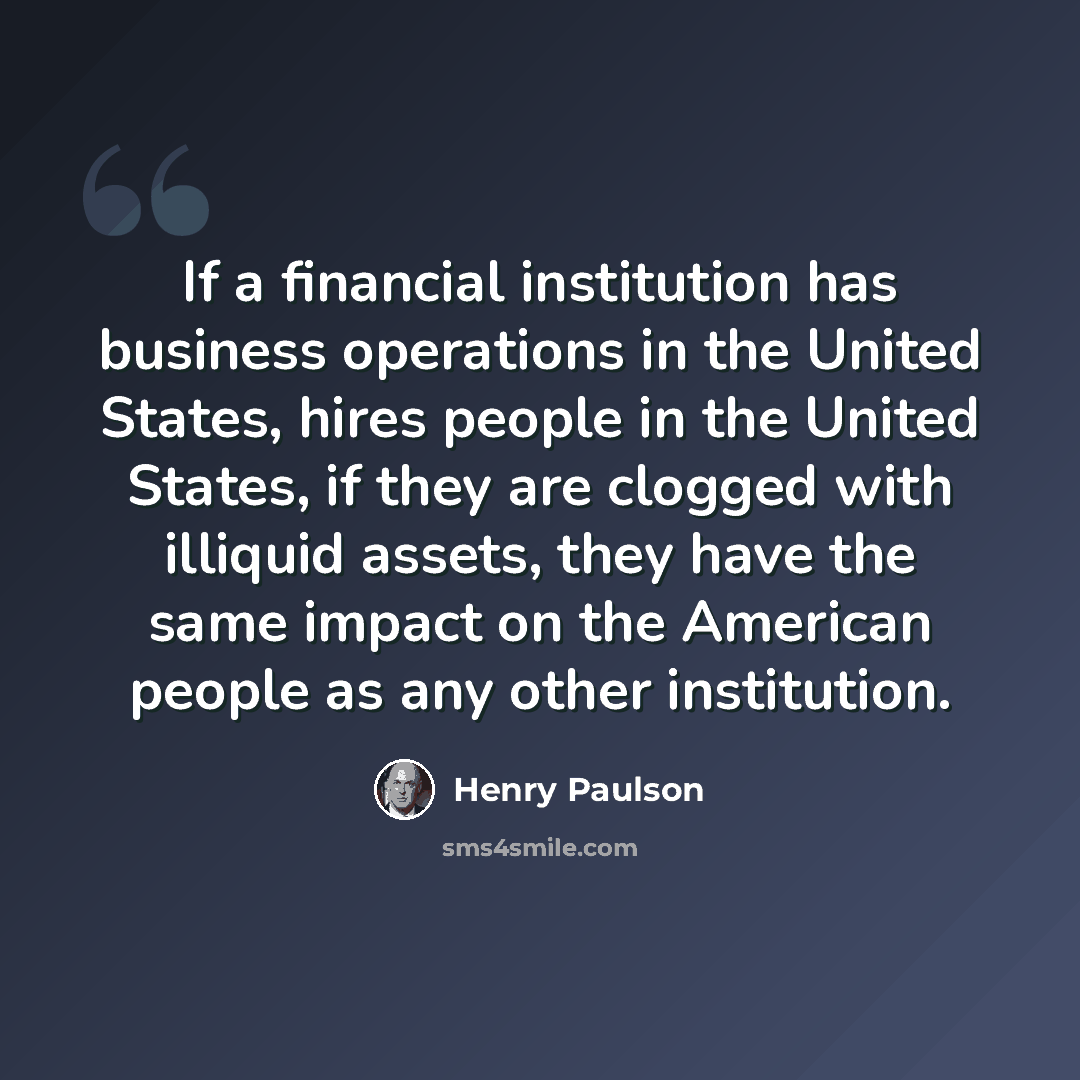 “If a financial institution has business operations in the United States, hires people in the United States, if they are clogged with illiquid assets, they have the same impact on the American people as any other institution.” quote by Henry Paulson