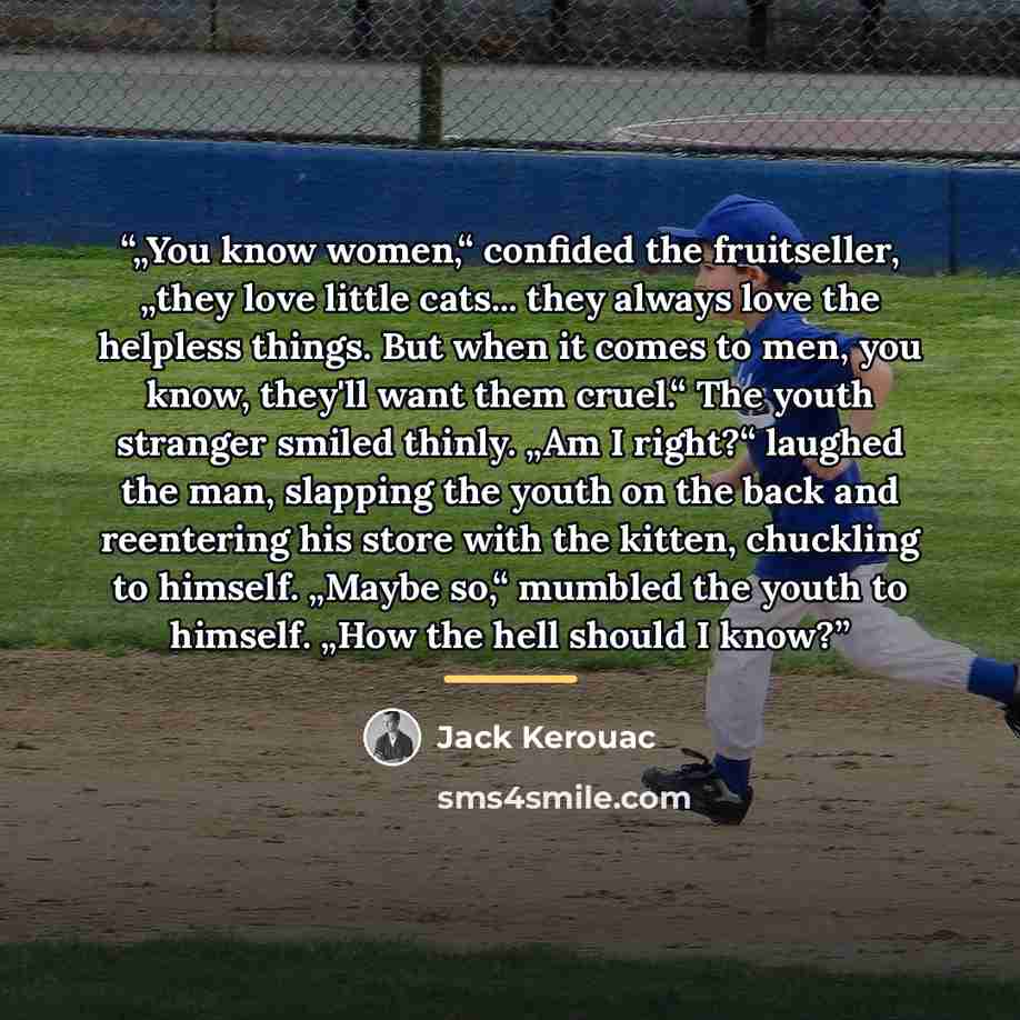 “„You know women,“ confided the fruitseller, „they love little cats... they always love the helpless things. But when it comes to men, you know, they'll want them cruel.“ The youth stranger smiled thinly. „Am I right?“ laughed the man, slapping the youth on the back and reentering his store with…” quote by Jack Kerouac
