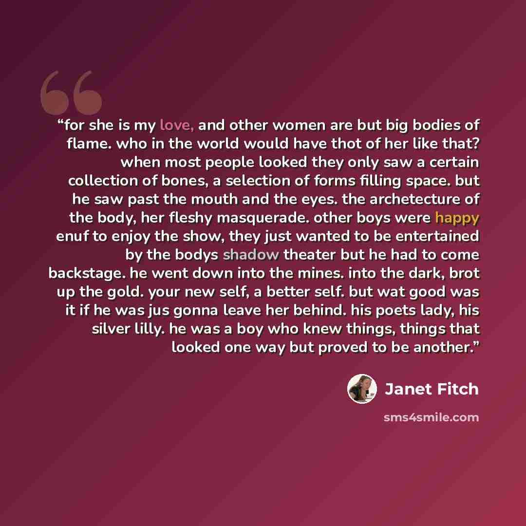 “for she is my love, and other women are but big bodies of flame. who in the world would have thot of her like that? when most people looked they only saw a certain collection of bones, a selection of forms filling space. but he saw past the mouth and the eyes. the archetecture of the body, her…” quote by Janet Fitch