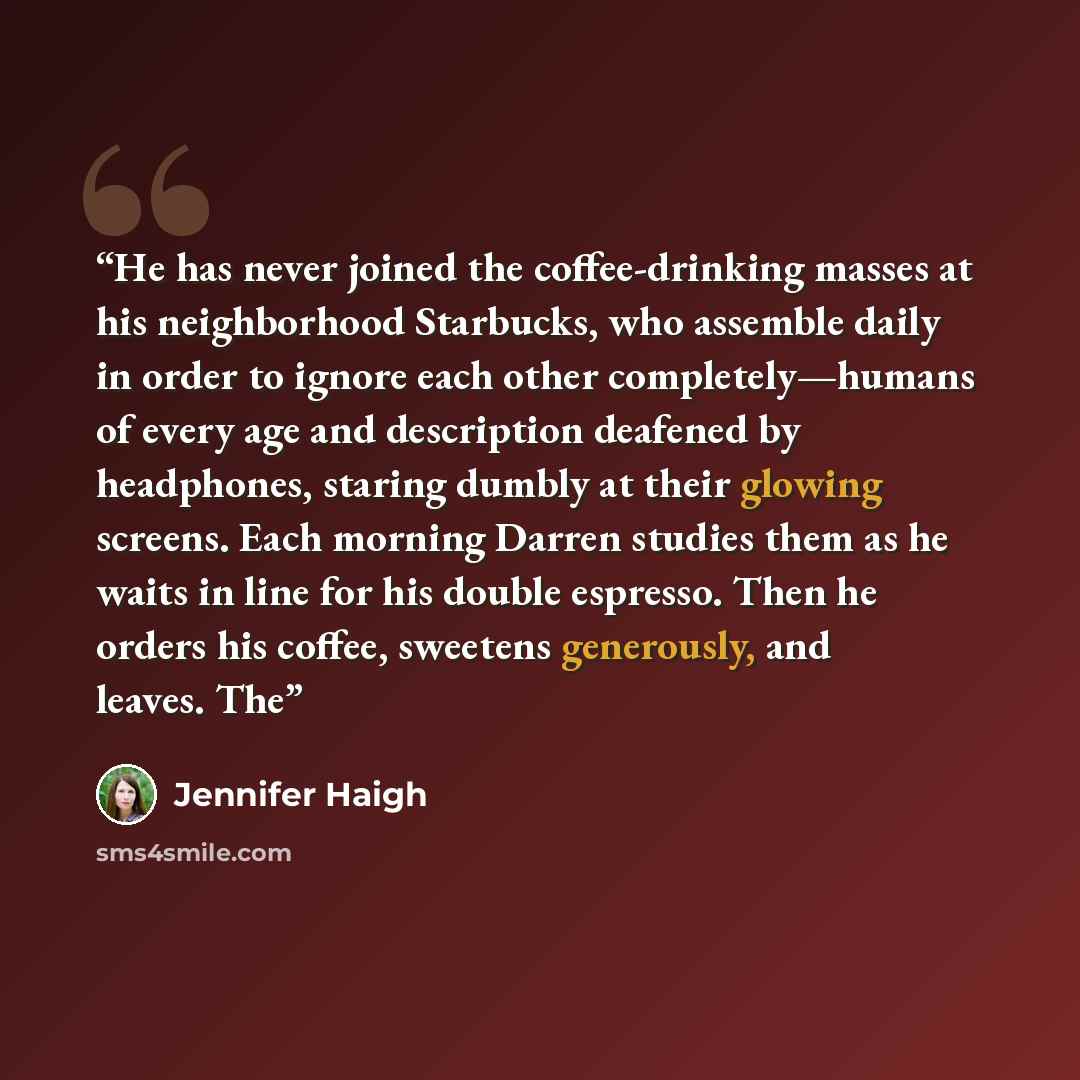 “He has never joined the coffee-drinking masses at his neighborhood Starbucks, who assemble daily in order to ignore each other completely—humans of every age and description deafened by headphones, staring dumbly at their glowing screens. Each morning Darren studies them as he waits in line for…” quote by Jennifer Haigh