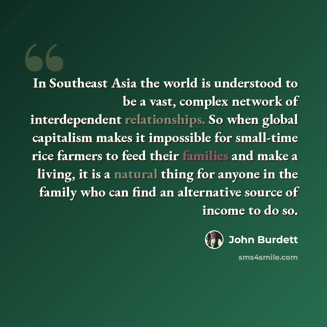 “In Southeast Asia the world is understood to be a vast, complex network of interdependent relationships. So when global capitalism makes it impossible for small-time rice farmers to feed their families and make a living, it is a natural thing for anyone in the family who can find an alternative…” quote by John Burdett