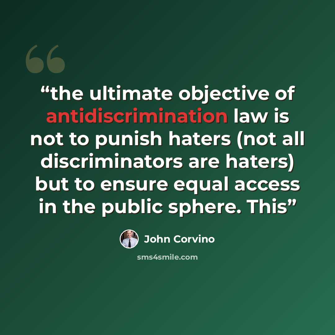 “the ultimate objective of antidiscrimination law is not to punish haters (not all discriminators are haters) but to ensure equal access in the public sphere. This” quote by John Corvino