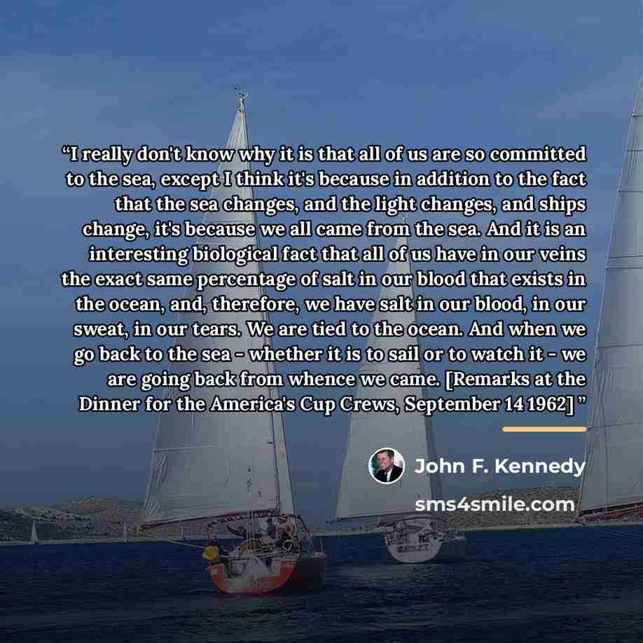 “I really don't know why it is that all of us are so committed to the sea, except I think it's because in addition to the fact that the sea changes, and the light changes, and ships change, it's because we all came from the sea. And it is an interesting biological fact that all of us have in our…” quote by John F. Kennedy