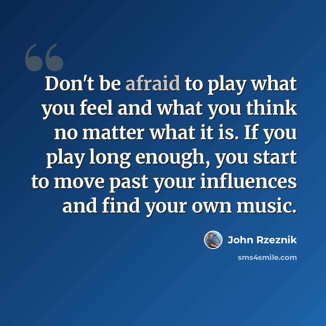 “Don't be afraid to play what you feel and what you think no matter what it is. If you play long enough, you start to move past your influences and find your own music.” quote by John Rzeznik