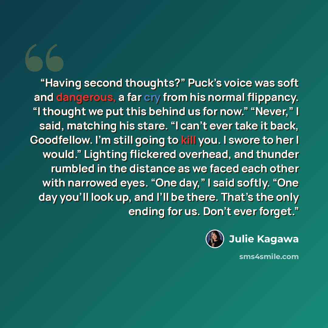 “Having second thoughts?” Puck’s voice was soft and dangerous, a far cry from his normal flippancy. “I thought we put this behind us for now.” “Never,” I said, matching his stare. “I can’t ever take it back, Goodfellow. I’m still going to kill you. I swore to her I would.” Lighting flickered…” quote by Julie Kagawa