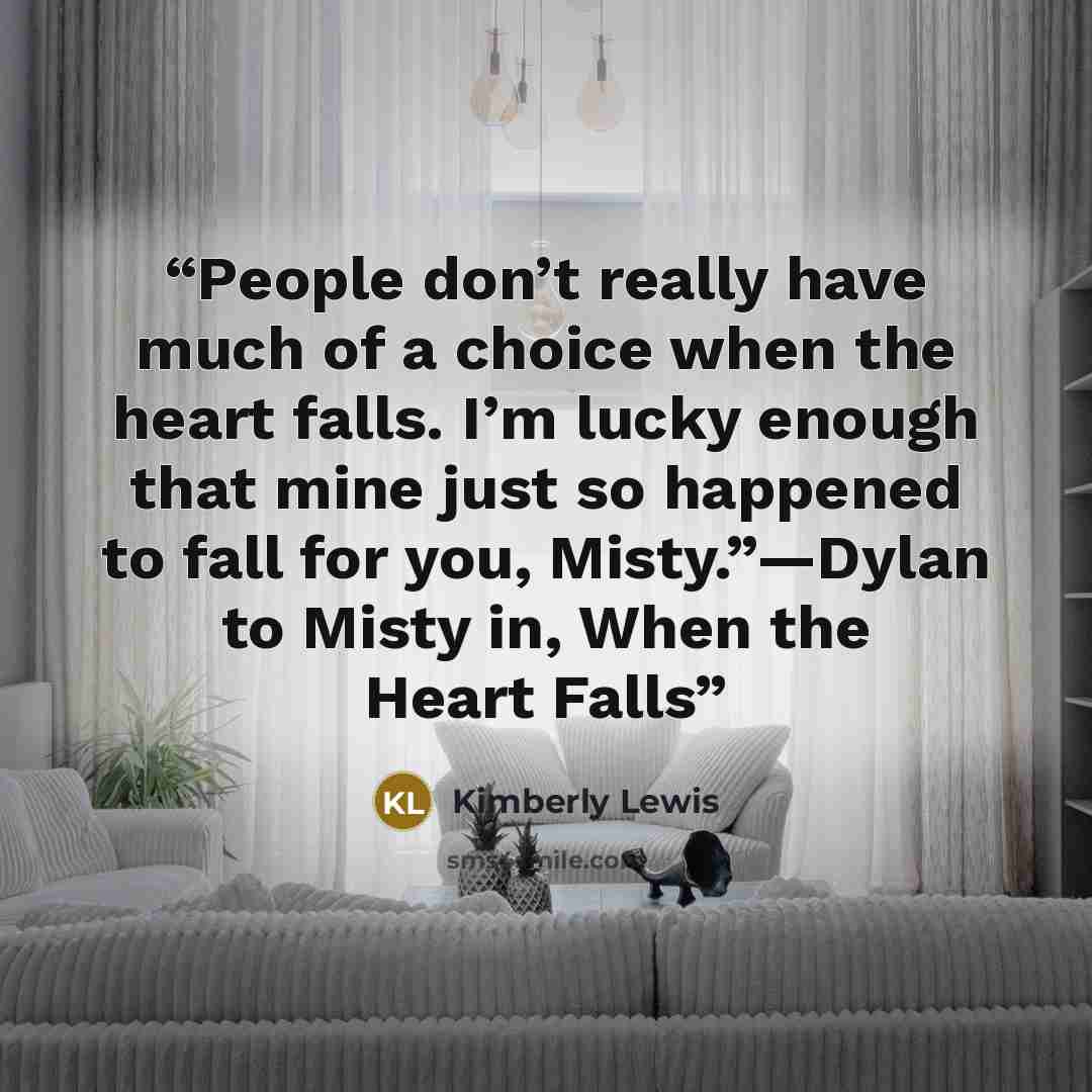 “People don’t really have much of a choice when the heart falls. I’m lucky enough that mine just so happened to fall for you, Misty.”—Dylan to Misty in, When the Heart Falls” quote by Kimberly Lewis