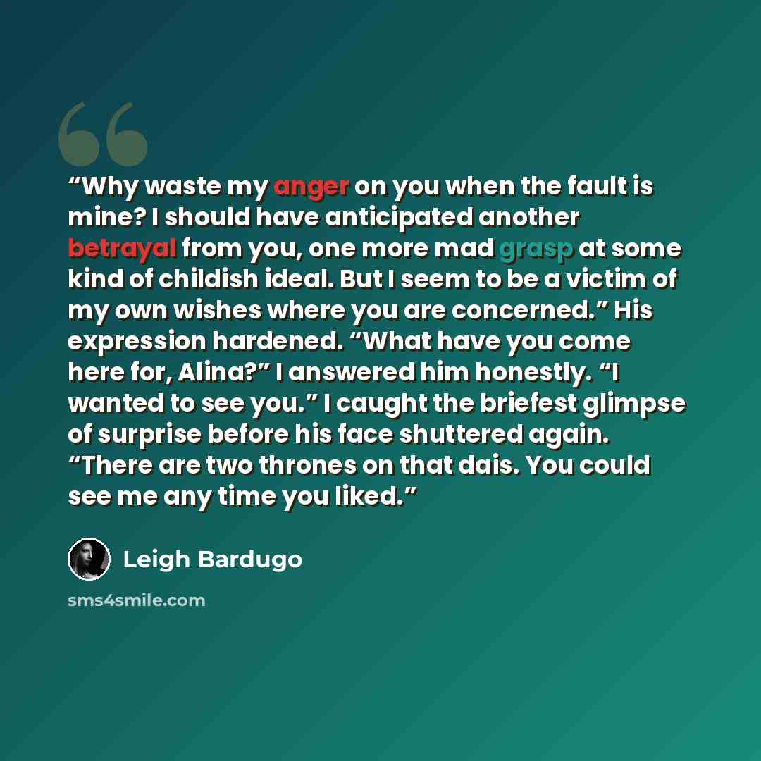 “Why waste my anger on you when the fault is mine? I should have anticipated another betrayal from you, one more mad grasp at some kind of childish ideal. But I seem to be a victim of my own wishes where you are concerned.” His expression hardened. “What have you come here for, Alina?” I answered…” quote by Leigh Bardugo