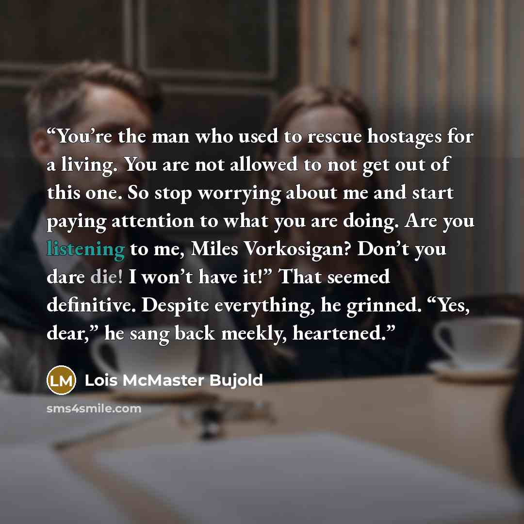 “You’re the man who used to rescue hostages for a living. You are not allowed to not get out of this one. So stop worrying about me and start paying attention to what you are doing. Are you listening to me, Miles Vorkosigan? Don’t you dare die! I won’t have it!” That seemed definitive. Despite…” quote by Lois McMaster Bujold