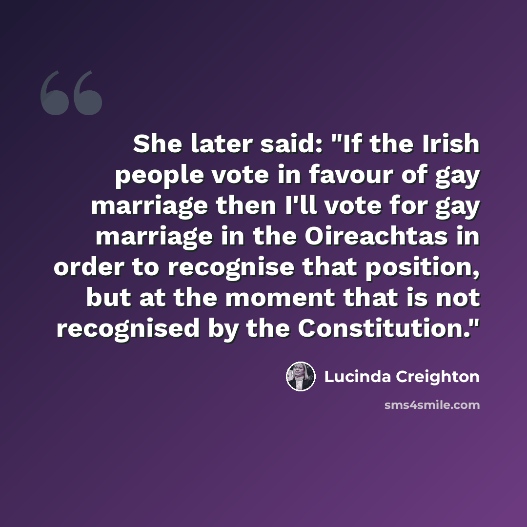 “She later said: "If the Irish people vote in favour of gay marriage then I'll vote for gay marriage in the Oireachtas in order to recognise that position, but at the moment that is not recognised by the Constitution."” quote by Lucinda Creighton