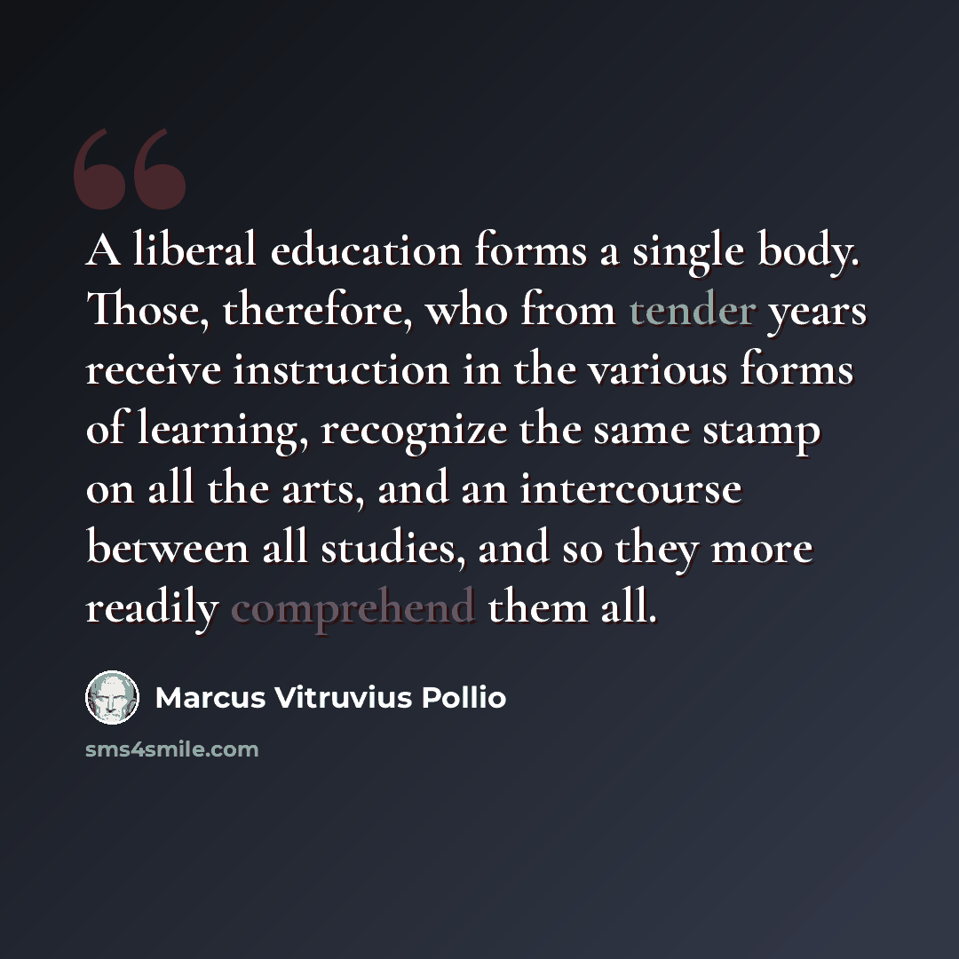 “A liberal education forms a single body. Those, therefore, who from tender years receive instruction in the various forms of learning, recognize the same stamp on all the arts, and an intercourse between all studies, and so they more readily comprehend them all.” quote by Marcus Vitruvius Pollio
