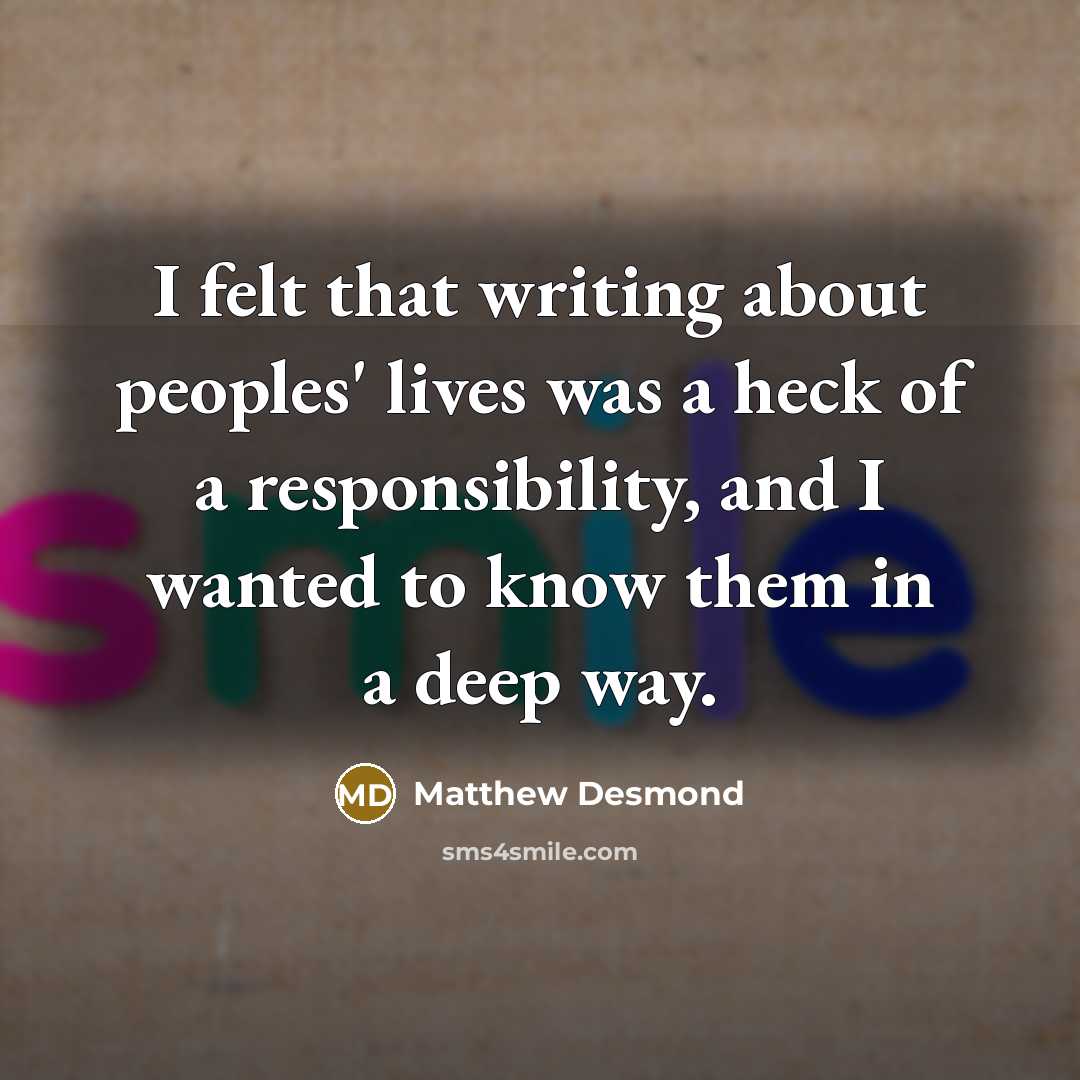 “I felt that writing about peoples' lives was a heck of a responsibility, and I wanted to know them in a deep way.” quote by Matthew Desmond