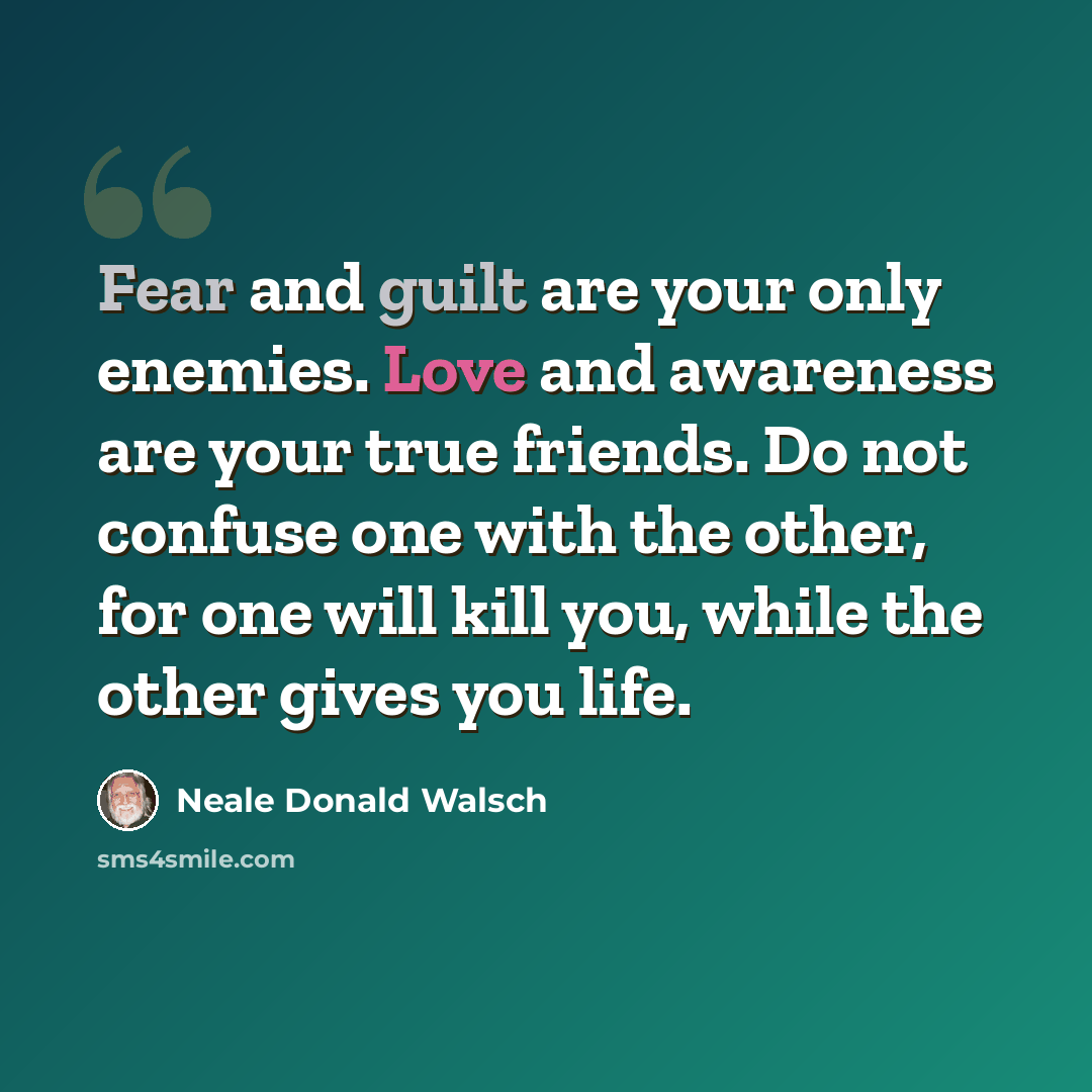 “Fear and guilt are your only enemies. Love and awareness are your true friends. Do not confuse one with the other, for one will kill you, while the other gives you life.” quote by Neale Donald Walsch