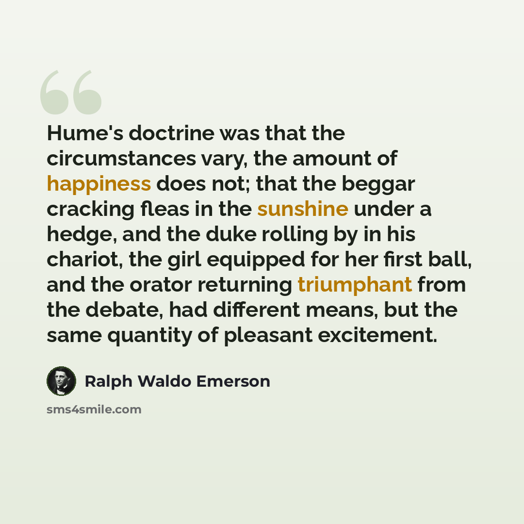 “Hume's doctrine was that the circumstances vary, the amount of happiness does not; that the beggar cracking fleas in the sunshine under a hedge, and the duke rolling by in his chariot, the girl equipped for her first ball, and the orator returning triumphant from the debate, had different means…” quote by Ralph Waldo Emerson