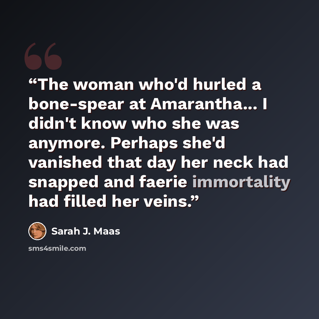 “The woman who'd hurled a bone-spear at Amarantha... I didn't know who she was anymore. Perhaps she'd vanished that day her neck had snapped and faerie immortality had filled her veins.” quote by Sarah J. Maas