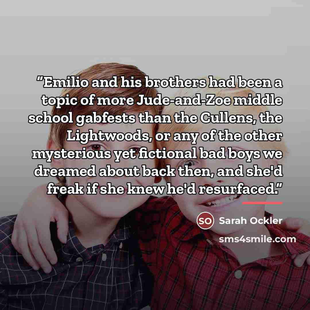 “Emilio and his brothers had been a topic of more Jude-and-Zoe middle school gabfests than the Cullens, the Lightwoods, or any of the other mysterious yet fictional bad boys we dreamed about back then, and she'd freak if she knew he'd resurfaced.” quote by Sarah Ockler
