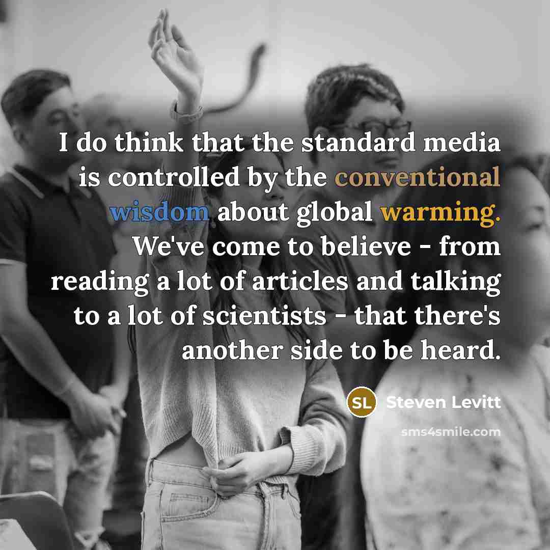 “I do think that the standard media is controlled by the conventional wisdom about global warming. We've come to believe - from reading a lot of articles and talking to a lot of scientists - that there's another side to be heard.” quote by Steven Levitt