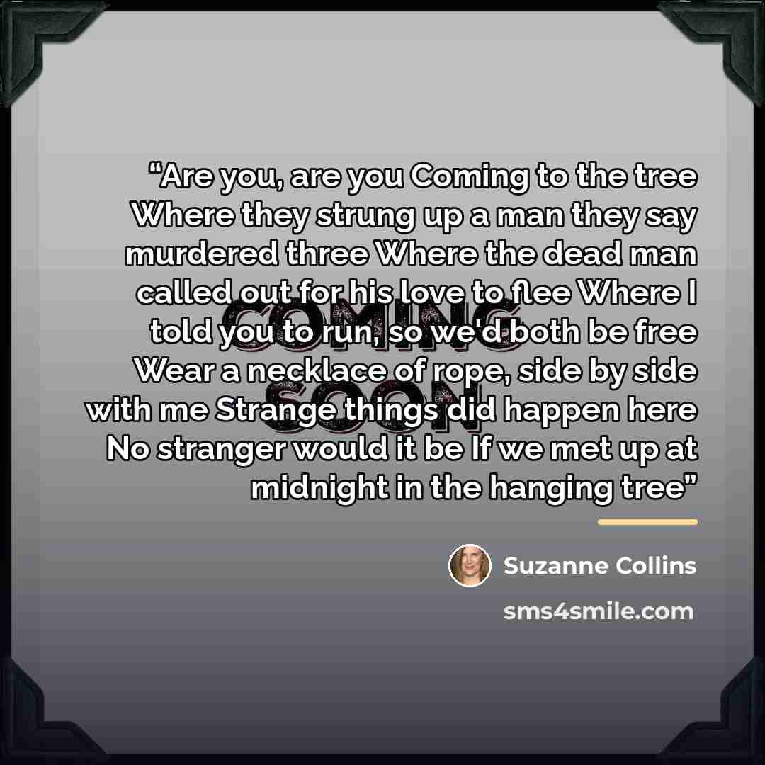 “Are you, are you Coming to the tree Where they strung up a man they say murdered three Where the dead man called out for his love to flee Where I told you to run, so we'd both be free Wear a necklace of rope, side by side with me Strange things did happen here No stranger would it be If we met up…” quote by Suzanne Collins