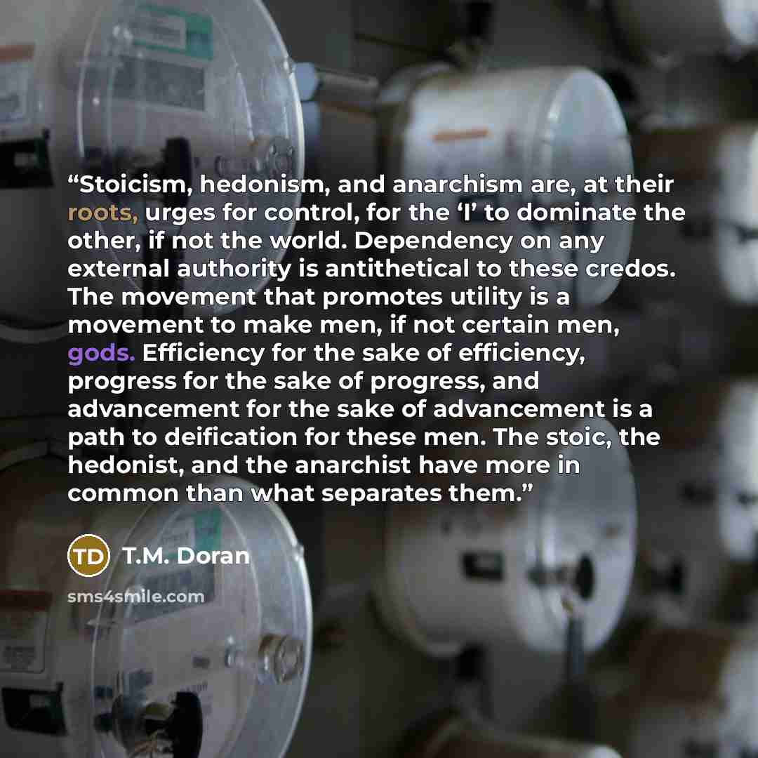 “Stoicism, hedonism, and anarchism are, at their roots, urges for control, for the ‘I’ to dominate the other, if not the world. Dependency on any external authority is antithetical to these credos. The movement that promotes utility is a movement to make men, if not certain men, gods. Efficiency…” quote by T.M. Doran