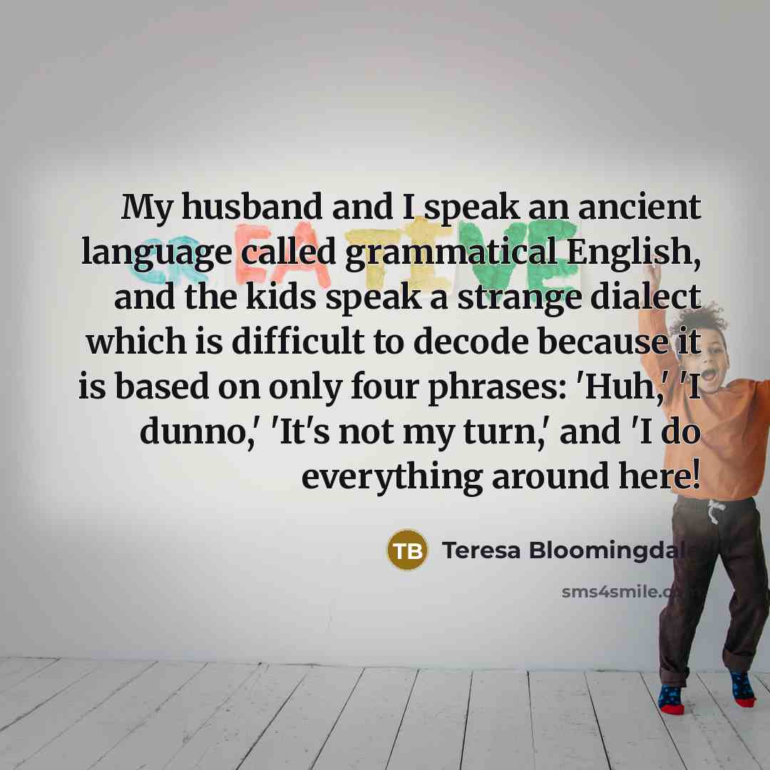 “My husband and I speak an ancient language called grammatical English, and the kids speak a strange dialect which is difficult to decode because it is based on only four phrases: 'Huh,' 'I dunno,' 'It's not my turn,' and 'I do everything around here!” quote by Teresa Bloomingdale
