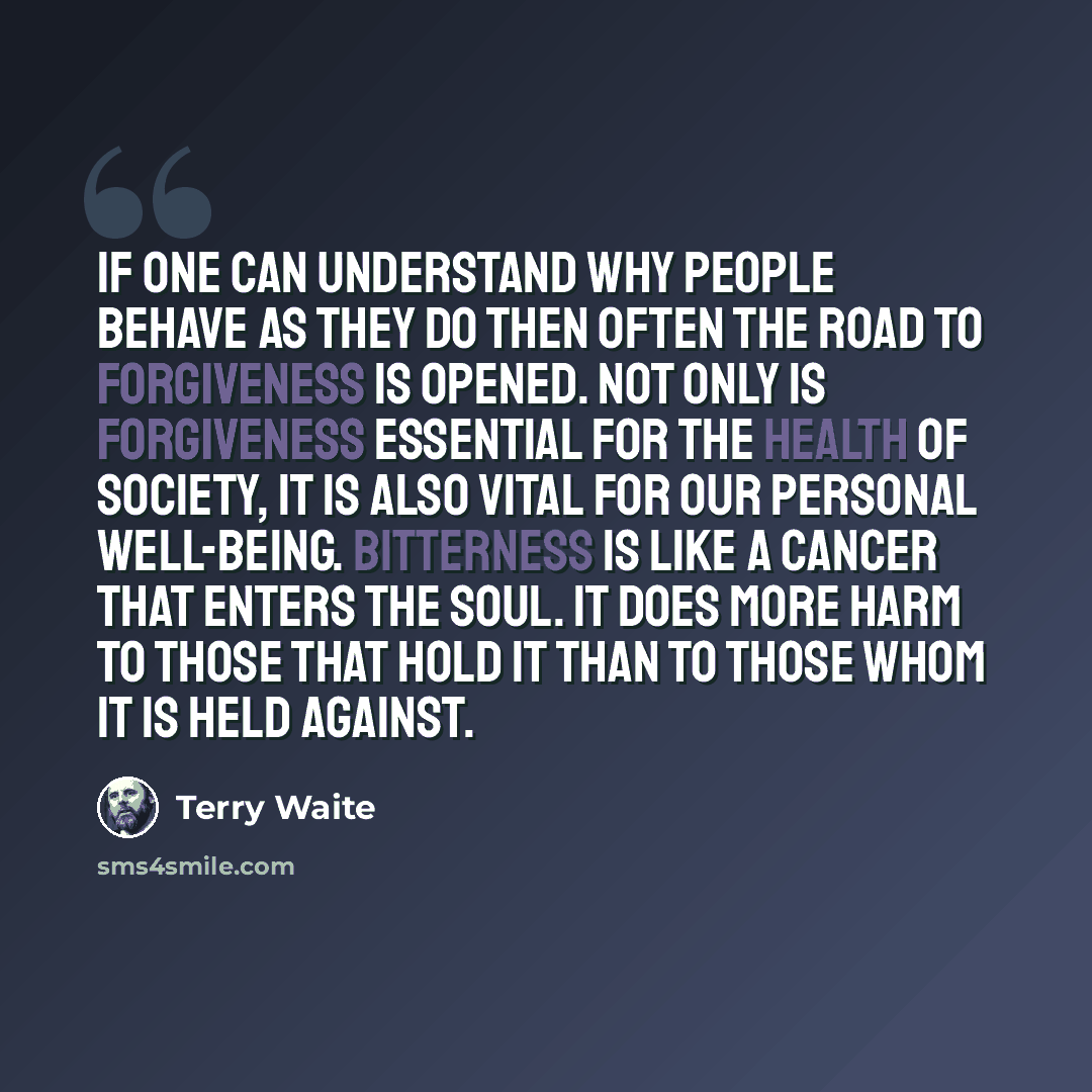 “If one can understand why people behave as they do then often the road to forgiveness is opened. Not only is forgiveness essential for the health of Society, it is also vital for our personal well-being. Bitterness is like a cancer that enters the soul. It does more harm to those that hold it than…” quote by Terry Waite