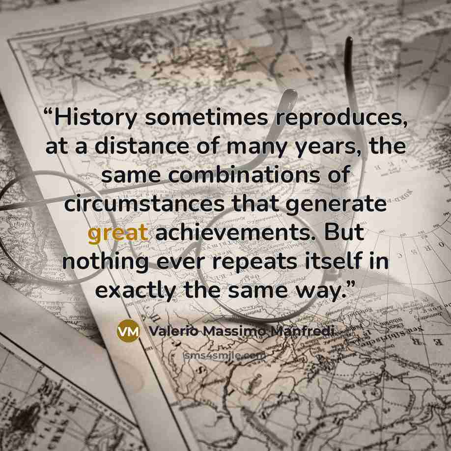 “History sometimes reproduces, at a distance of many years, the same combinations of circumstances that generate great achievements. But nothing ever repeats itself in exactly the same way.” quote by Valerio Massimo Manfredi