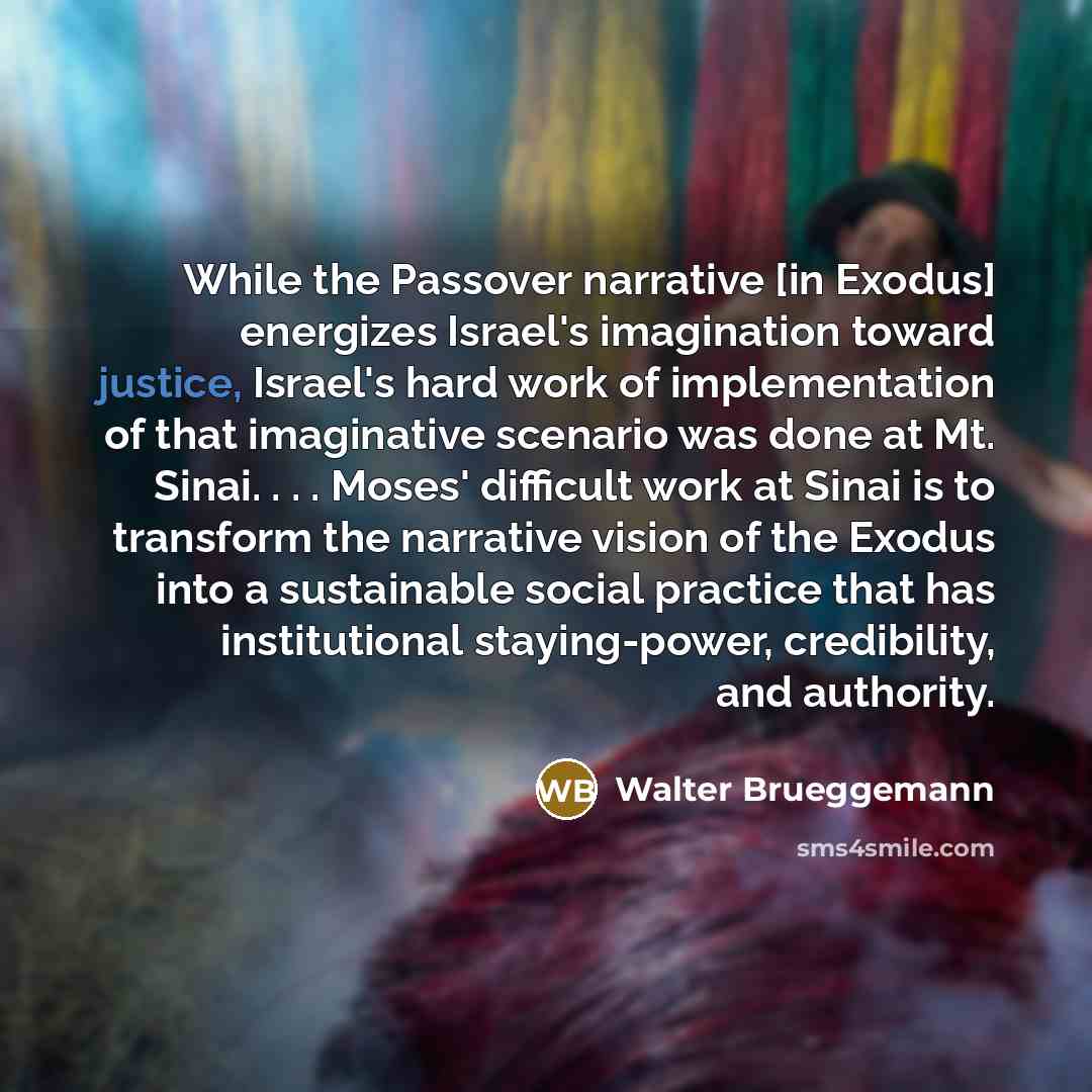 “While the Passover narrative [in Exodus] energizes Israel's imagination toward justice, Israel's hard work of implementation of that imaginative scenario was done at Mt. Sinai. . . . Moses' difficult work at Sinai is to transform the narrative vision of the Exodus into a sustainable social…” quote by Walter Brueggemann