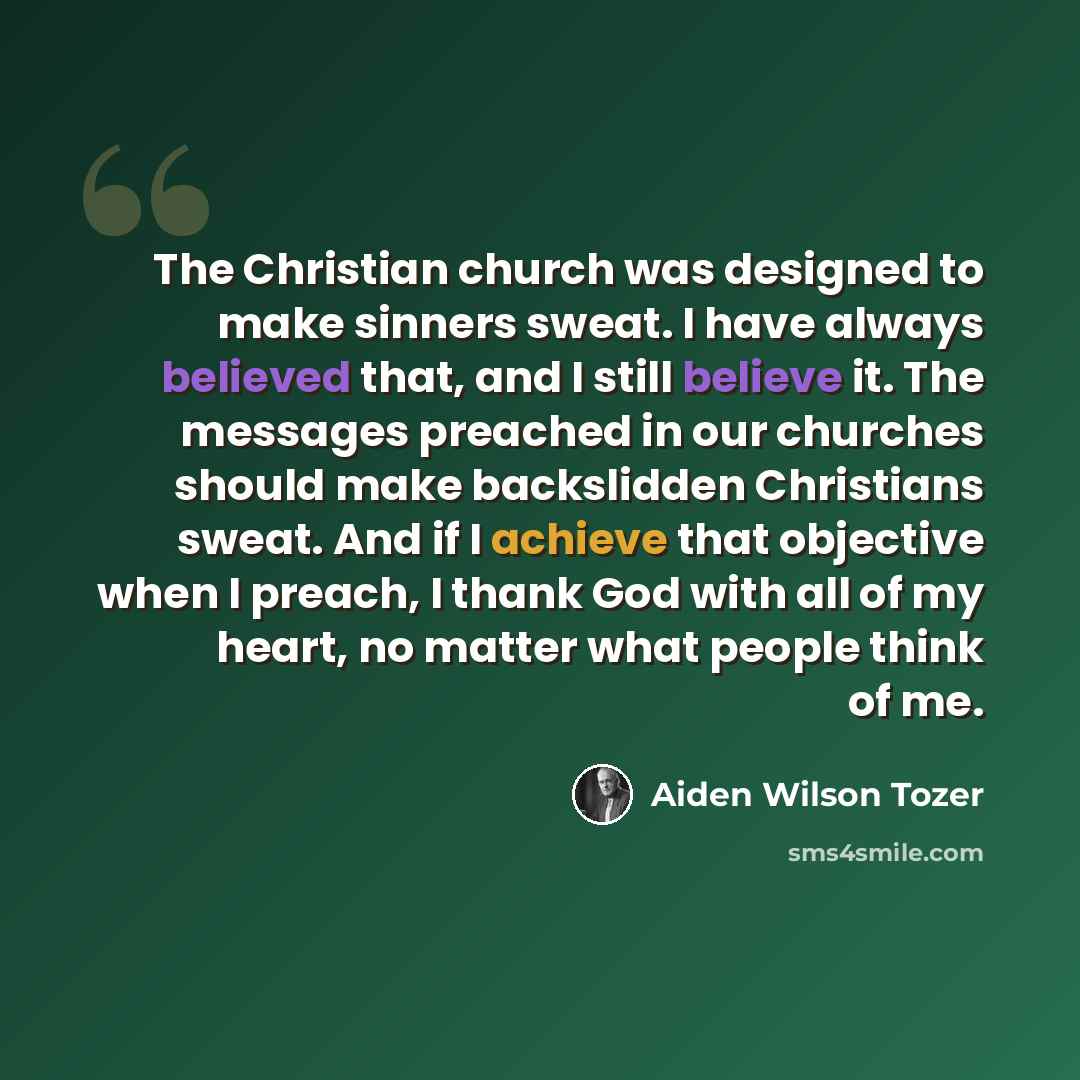 “The Christian church was designed to make sinners sweat. I have always believed that, and I still believe it. The messages preached in our churches should make backslidden Christians sweat. And if I achieve that objective when I preach, I thank God with all of my heart, no matter what people think…” quote by Aiden Wilson Tozer