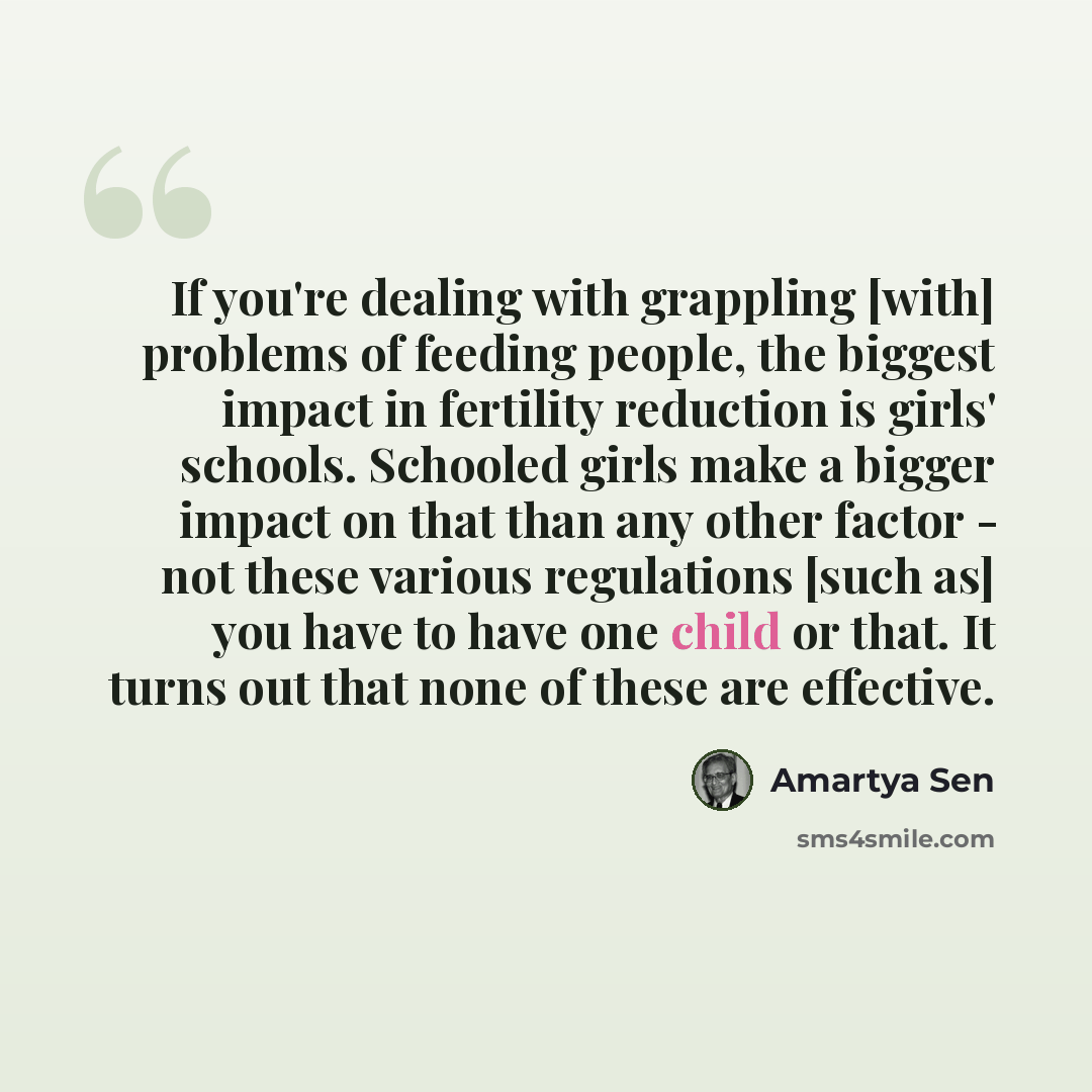 “If you're dealing with grappling [with] problems of feeding people, the biggest impact in fertility reduction is girls' schools. Schooled girls make a bigger impact on that than any other factor - not these various regulations [such as] you have to have one child or that. It turns out that none of…” quote by Amartya Sen
