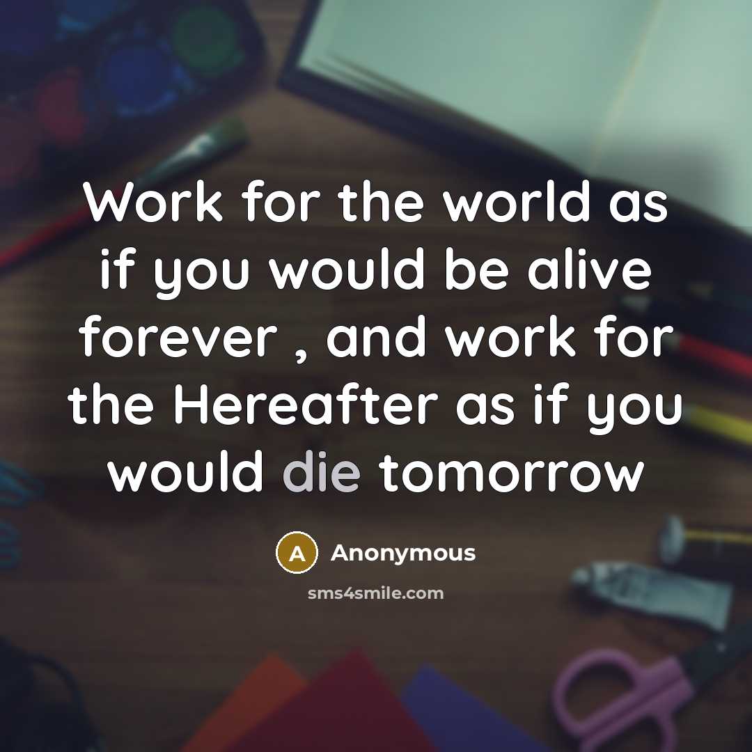 “Work for the world as if you would be alive forever , and work for the Hereafter as if you would die tomorrow” quote by Anonymous