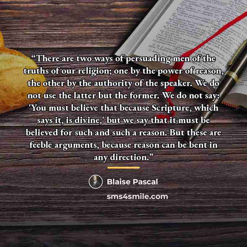 “There are two ways of persuading men of the truths of our religion; one by the power of reason, the other by the authority of the speaker. We do not use the latter but the former. We do not say: 'You must believe that because Scripture, which says it, is divine,' but we say that it must be…” quote by Blaise Pascal