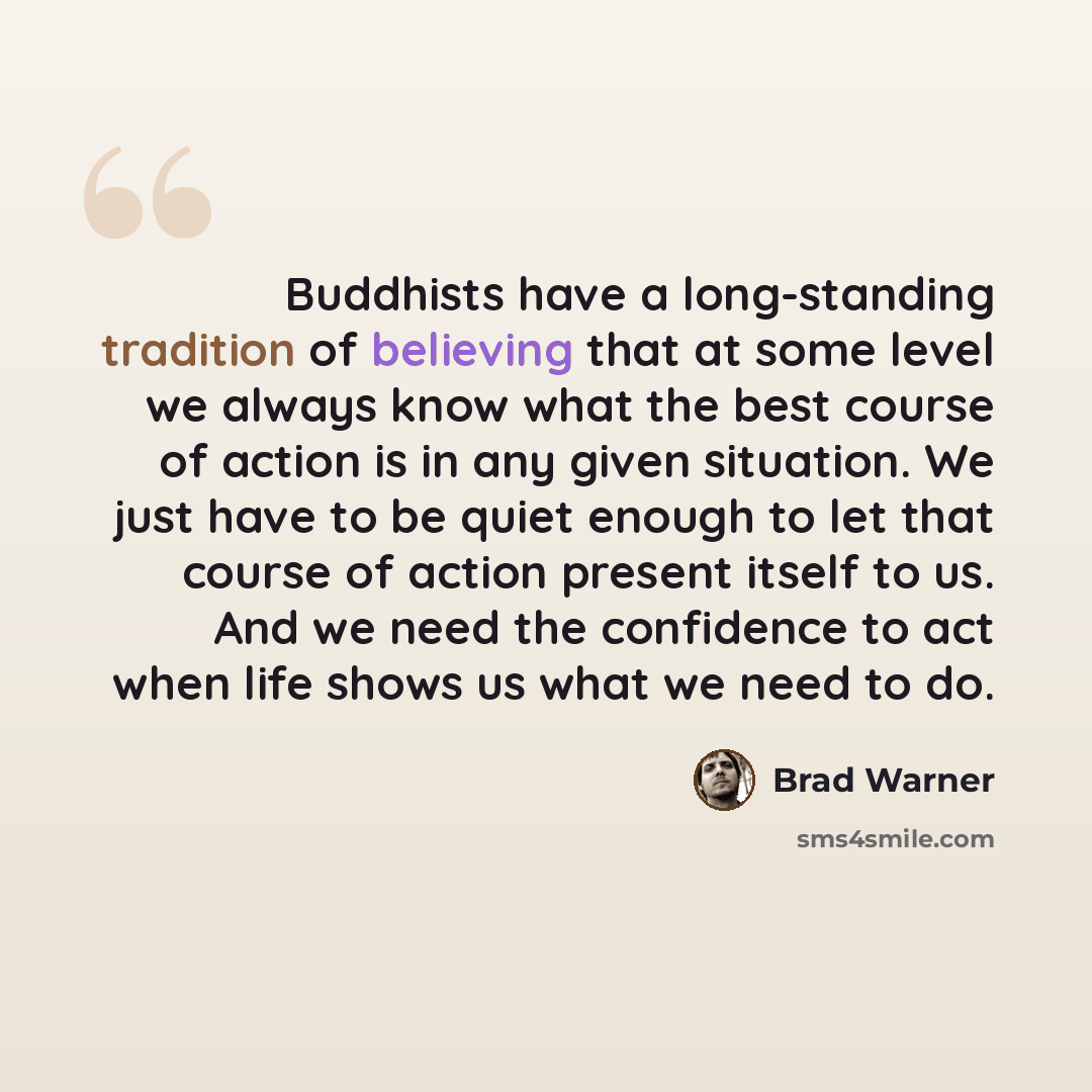 “Buddhists have a long-standing tradition of believing that at some level we always know what the best course of action is in any given situation. We just have to be quiet enough to let that course of action present itself to us. And we need the confidence to act when life shows us what we need to…” quote by Brad Warner