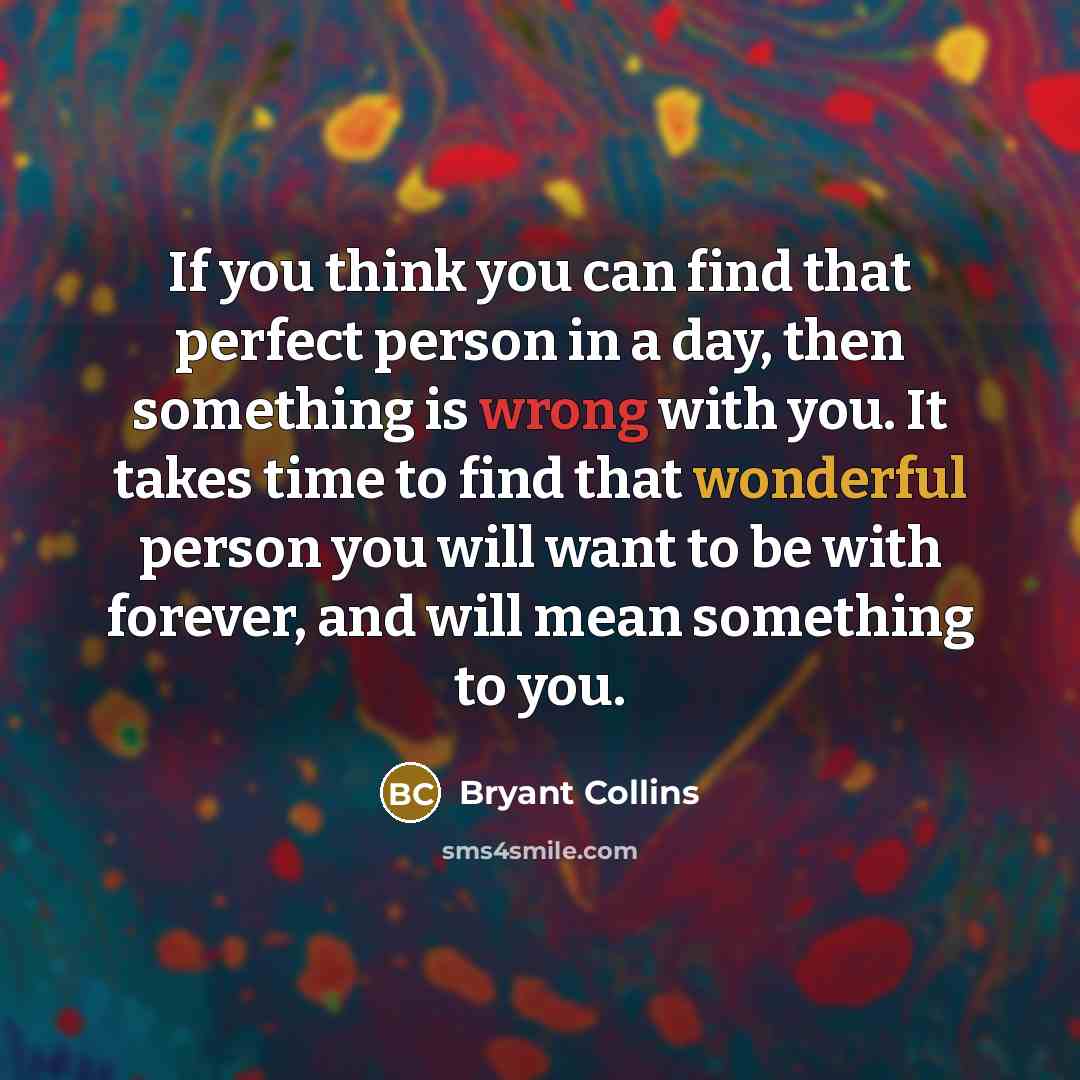 “If you think you can find that perfect person in a day, then something is wrong with you. It takes time to find that wonderful person you will want to be with forever, and will mean something to you.” quote by Bryant Collins