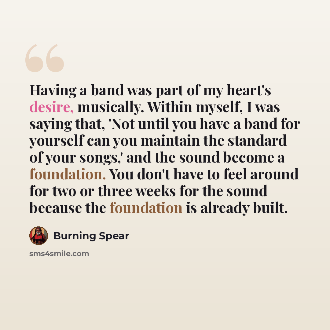 “Having a band was part of my heart's desire, musically. Within myself, I was saying that, 'Not until you have a band for yourself can you maintain the standard of your songs,' and the sound become a foundation. You don't have to feel around for two or three weeks for the sound because the…” quote by Burning Spear