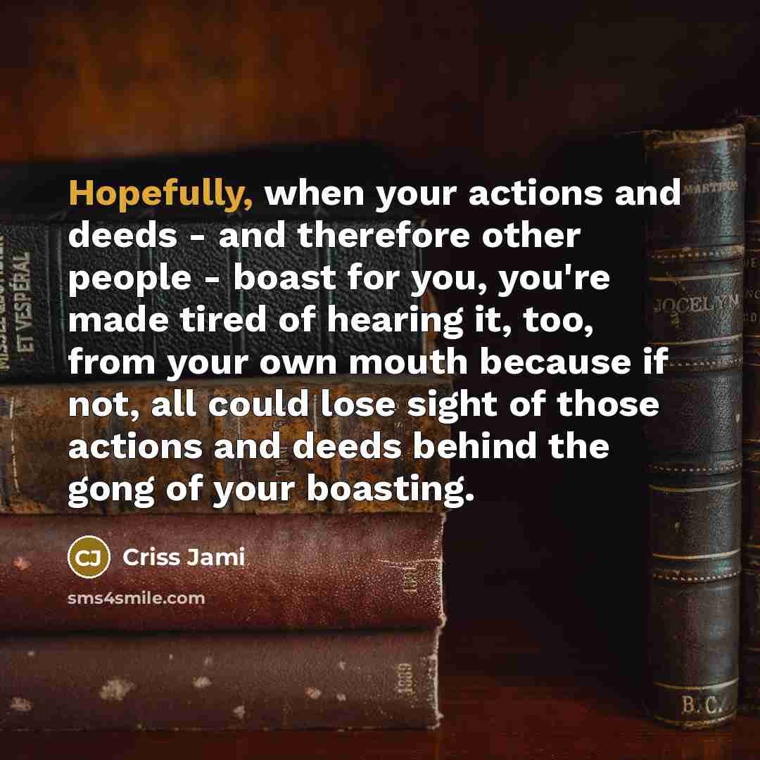 “Hopefully, when your actions and deeds - and therefore other people - boast for you, you're made tired of hearing it, too, from your own mouth because if not, all could lose sight of those actions and deeds behind the gong of your boasting.” quote by Criss Jami