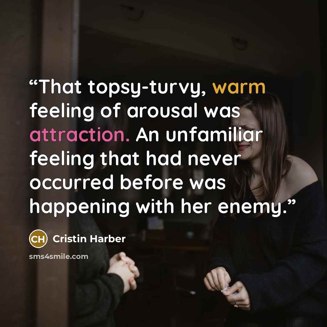 “That topsy-turvy, warm feeling of arousal was attraction. An unfamiliar feeling that had never occurred before was happening with her enemy.” quote by Cristin Harber