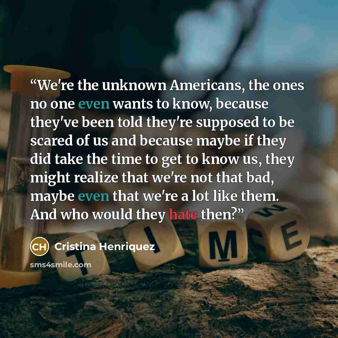 “We're the unknown Americans, the ones no one even wants to know, because they've been told they're supposed to be scared of us and because maybe if they did take the time to get to know us, they might realize that we're not that bad, maybe even that we're a lot like them. And who would they hate…” quote by Cristina Henriquez