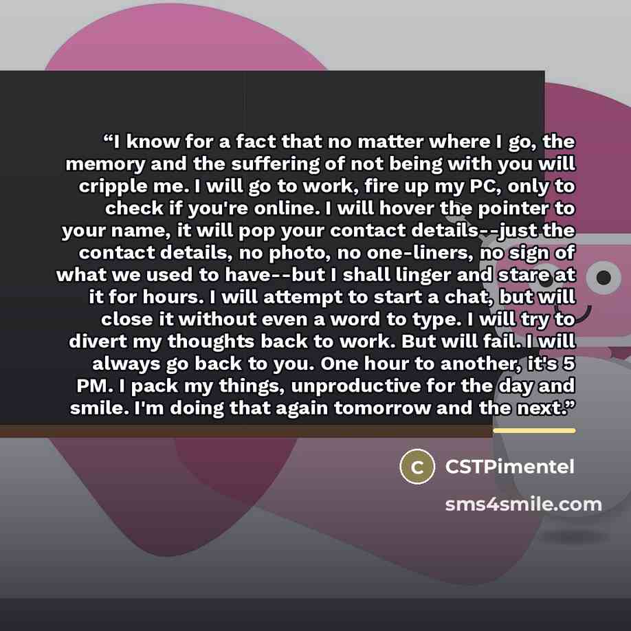 “I know for a fact that no matter where I go, the memory and the suffering of not being with you will cripple me. I will go to work, fire up my PC, only to check if you're online. I will hover the pointer to your name, it will pop your contact details--just the contact details, no photo, no…” quote by CSTPimentel