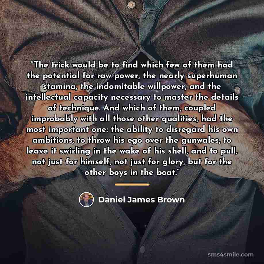 “The trick would be to find which few of them had the potential for raw power, the nearly superhuman stamina, the indomitable willpower, and the intellectual capacity necessary to master the details of technique. And which of them, coupled improbably with all those other qualities, had the most…” quote by Daniel James Brown