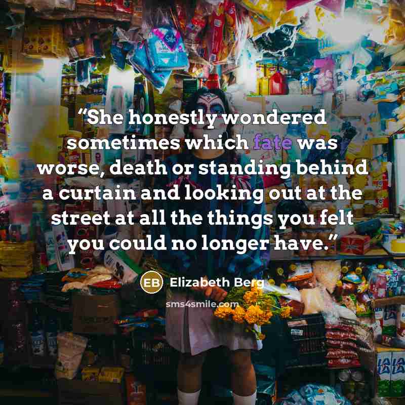 “She honestly wondered sometimes which fate was worse, death or standing behind a curtain and looking out at the street at all the things you felt you could no longer have.” quote by Elizabeth Berg
